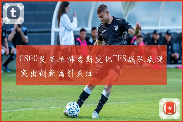 CSGO灵活性排名新变化TES战队表现突出创新高引关注