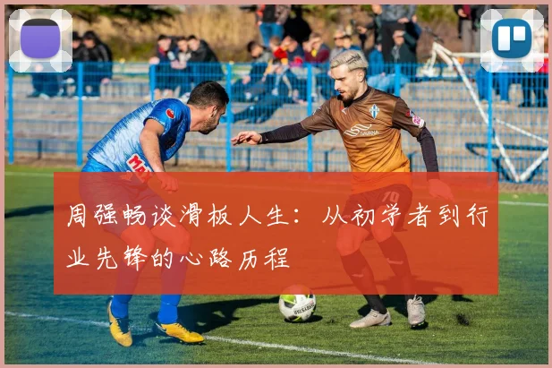 周强畅谈滑板人生：从初学者到行业先锋的心路历程