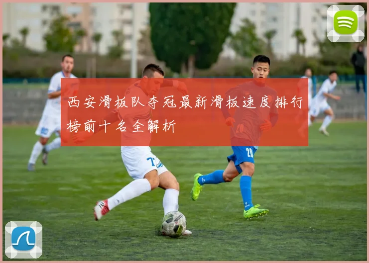 西安滑板队夺冠最新滑板速度排行榜前十名全解析
