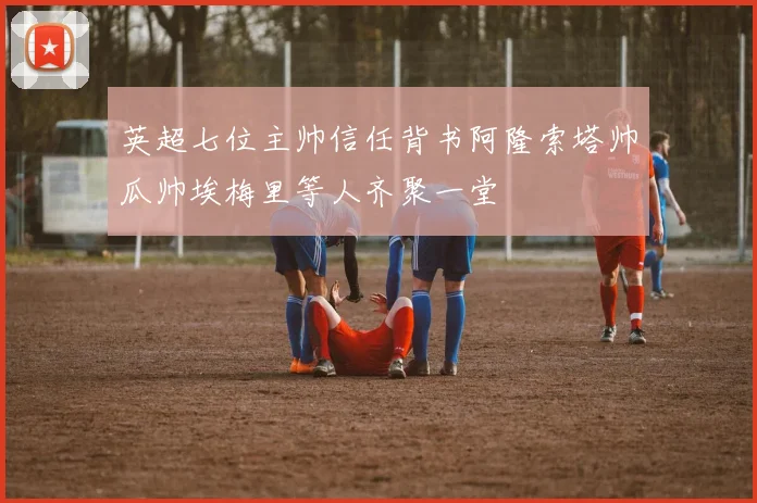 英超七位主帅信任背书阿隆索塔帅瓜帅埃梅里等人齐聚一堂