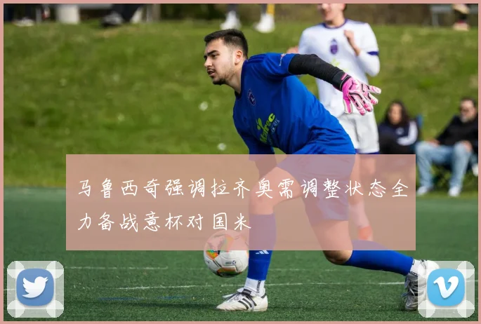 马鲁西奇强调拉齐奥需调整状态全力备战意杯对国米