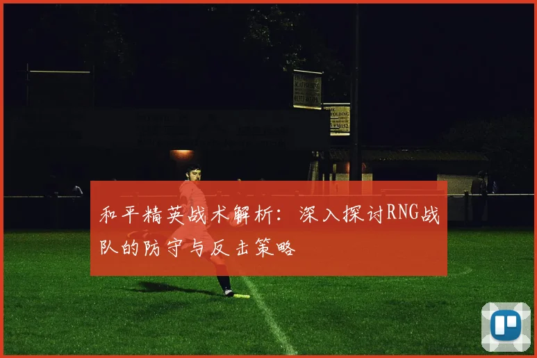 和平精英战术解析：深入探讨RNG战队的防守与反击策略