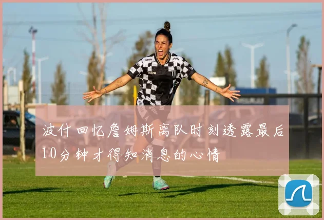 波什回忆詹姆斯离队时刻透露最后10分钟才得知消息的心情