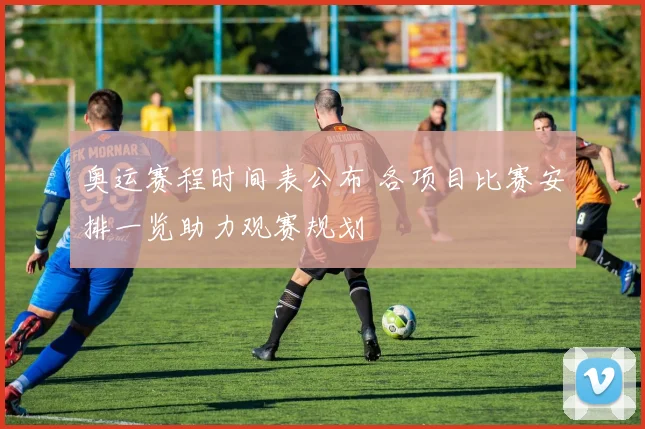 奥运赛程时间表公布 各项目比赛安排一览助力观赛规划