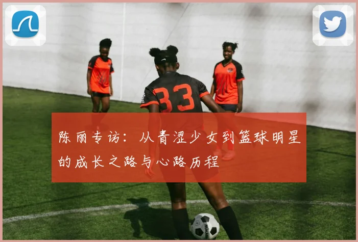 陈丽专访：从青涩少女到篮球明星的成长之路与心路历程