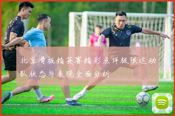 北京滑板精英赛精彩点评极限运动队状态与表现全面分析