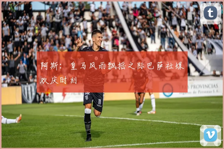 阿斯：皇马风雨飘摇之际巴萨社媒欢庆时刻