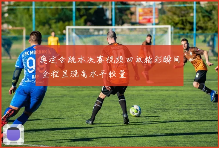 奥运会跳水决赛视频回放精彩瞬间 全程呈现高水平较量